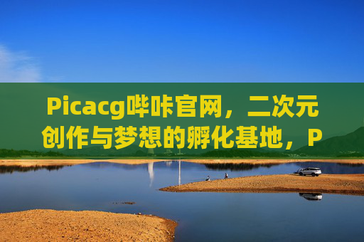 Picacg哔咔官网，二次元创作与梦想的孵化基地，Picacg哔咔官网，二次元创作与梦想的孵化基地