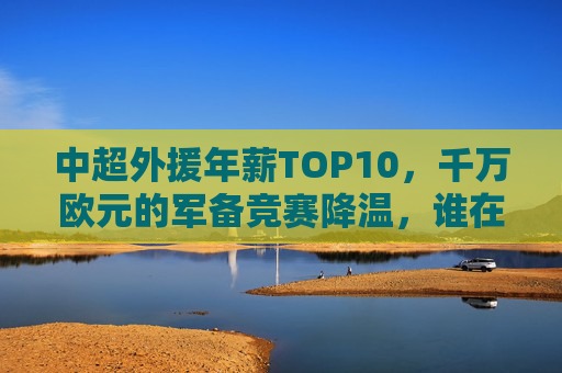 中超外援年薪TOP10,千万欧元的军备竞赛降温,谁在领跑?中超外援年薪TOP10,千万欧军备竞赛降温,谁领跑? 中超外援年薪TOP10,千万欧元的军备竞赛降温,谁在领跑?中超外援年薪TOP10,千万欧军备竞赛降温,谁领跑?
