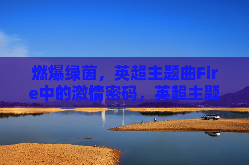 燃爆绿茵,英超主题曲Fire中的激情密码,英超主题曲Fire,燃爆绿茵的激情密码 燃爆绿茵,英超主题曲Fire中的激情密码,英超主题曲Fire,燃爆绿茵的激情密码