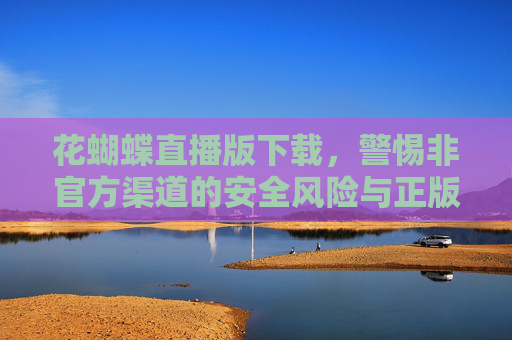 花蝴蝶直播版下载，警惕非官方渠道的安全风险与正版获取指南，花蝴蝶直播版下载，警惕非官方风险，正版获取指南