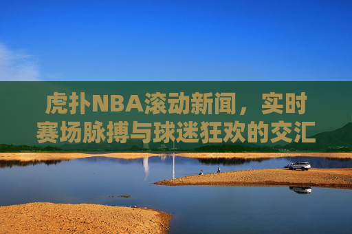 虎扑NBA滚动新闻,实时赛场脉搏与球迷狂欢的交汇之地,虎扑NBA,实时赛场脉搏与球迷狂欢交汇 虎扑NBA滚动新闻,实时赛场脉搏与球迷狂欢的交汇之地,虎扑NBA,实时赛场脉搏与球迷狂欢交汇