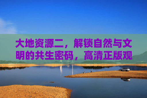 大地资源二，解锁自然与文明的共生密码，高清正版观看指南，大地资源二，解锁自然与文明共生密码的高清正版指南