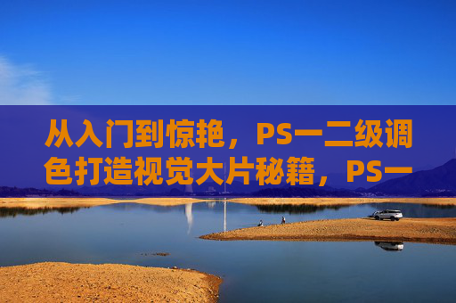 从入门到惊艳，PS一二级调色打造视觉大片秘籍，PS一二级调色秘籍，从入门到惊艳视觉大片