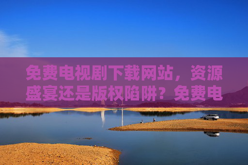免费电视剧下载网站，资源盛宴还是版权陷阱？免费电视剧下载网站，资源盛宴还是版权陷阱？
