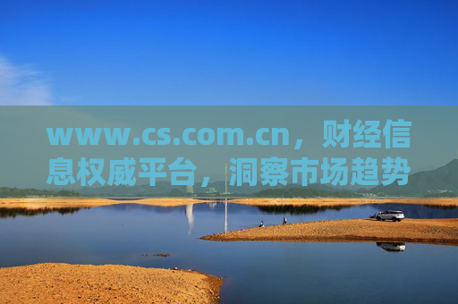 www.cs.com.cn，财经信息权威平台，洞察市场趋势的窗口，www.cs.com.cn，财经信息权威平台 洞察市场趋势的窗口