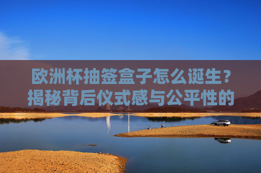 欧洲杯抽签盒子怎么诞生?揭秘背后仪式感与公平性的双重密码,欧洲杯抽签盒诞生揭秘,仪式感与公平的双重密码 欧洲杯抽签盒子怎么诞生?揭秘背后仪式感与公平性的双重密码,欧洲杯抽签盒诞生揭秘,仪式感与公平的双重密码