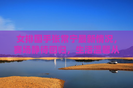 女排国手张常宁最新情况,赛场静待回归,生活温馨从容,张常宁,赛场静待回归,生活温馨从容 女排国手张常宁最新情况,赛场静待回归,生活温馨从容,张常宁,赛场静待回归,生活温馨从容