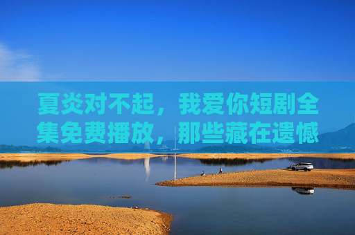 夏炎对不起，我爱你短剧全集免费播放，那些藏在遗憾里的温柔与释怀，夏炎对不起，我爱你，藏在遗憾里的温柔释怀，短剧全集免费