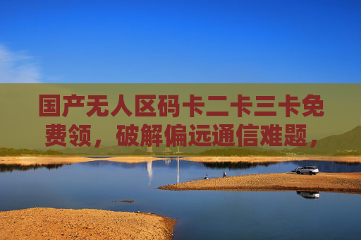 国产无人区码卡二卡三卡免费领，破解偏远通信难题，让信号无处不在，国产无人区码卡免费领，破解偏远通信难题，信号无处不在