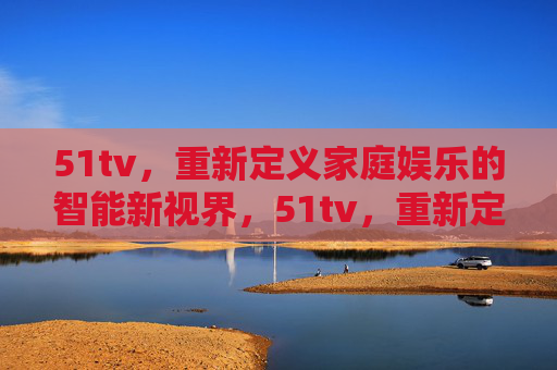 51tv，重新定义家庭娱乐的智能新视界，51tv，重新定义家庭娱乐的智能新视界