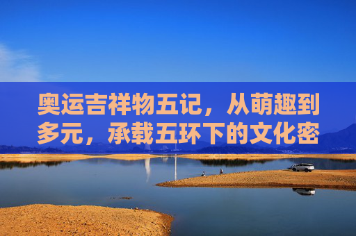 奥运吉祥物五记，从萌趣到多元，承载五环下的文化密码，奥运吉祥物五记，萌趣多元承载五环文化密码