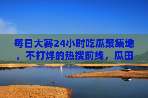 每日大赛24小时吃瓜聚集地，不打烊的热搜前线，瓜田永不塌方，24小时吃瓜前线，热搜不打烊，瓜田永不塌方