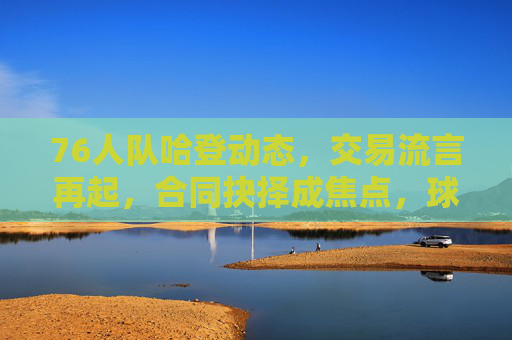 76人队哈登动态，交易流言再起，合同抉择成焦点，球队未来引热议，哈登交易流言再起，合同抉择与76人未来成焦点