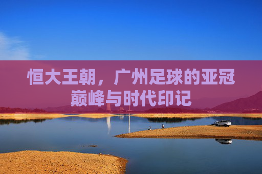 恒大王朝，广州足球的亚冠巅峰与时代印记