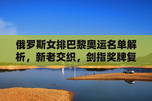 俄罗斯女排巴黎奥运名单解析，新老交织，剑指奖牌复兴，俄罗斯女排巴黎奥运名单，新老交织剑指奖牌复兴