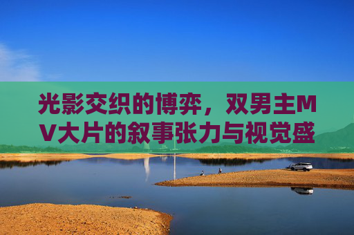 光影交织的博弈，双男主MV大片的叙事张力与视觉盛宴