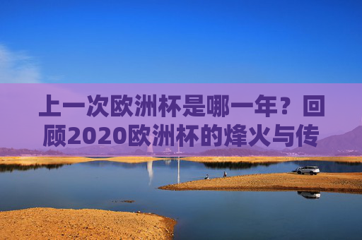 上一次欧洲杯是哪一年？回顾2020欧洲杯的烽火与传奇，回顾2020欧洲杯，烽火与传奇