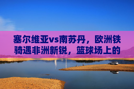 塞尔维亚vs南苏丹，欧洲铁骑遇非洲新锐，篮球场上的东西方碰撞，塞尔维亚VS南苏丹，欧洲铁骑与非洲新锐的篮球碰撞