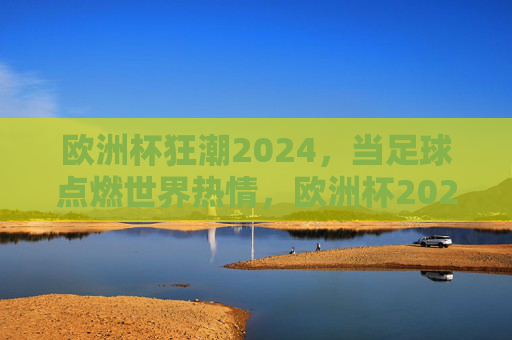 欧洲杯狂潮2024，当足球点燃世界热情，欧洲杯2024，足球点燃世界狂潮