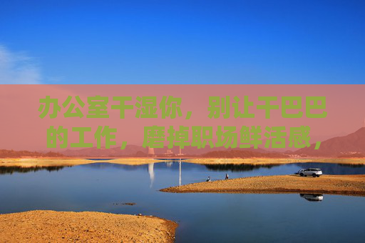 办公室干湿你，别让干巴巴的工作，磨掉职场鲜活感，办公室鲜活感，别让干巴巴磨掉职场温度
