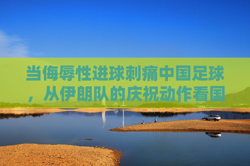 当侮辱性进球刺痛中国足球，从伊朗队的庆祝动作看国足的尊严之战