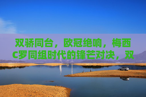 双骄同台，欧冠绝响，梅西C罗同组时代的锋芒对决，双骄同台欧冠绝响，梅西C罗同组锋芒对决