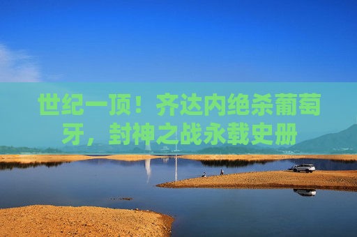 世纪一顶！齐达内绝杀葡萄牙，封神之战永载史册