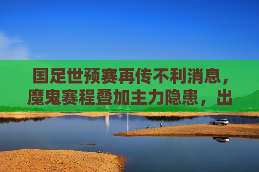 国足世预赛再传不利消息，魔鬼赛程叠加主力隐患，出线之路雪上加霜，国足世预赛再传不利，魔鬼赛程加主力隐患，出线之路雪上加霜