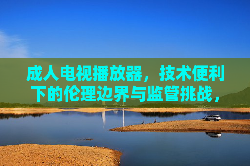 成人电视播放器，技术便利下的伦理边界与监管挑战，成人电视播放器，技术便利下的伦理边界与监管挑战
