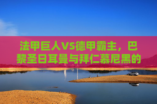 法甲巨人VS德甲霸主，巴黎圣日耳曼与拜仁慕尼黑的巅峰对决，法甲巨人VS德甲霸主，巅峰对决