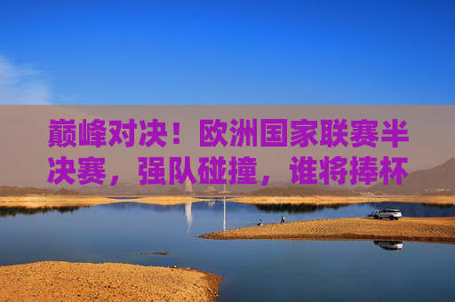 巅峰对决！欧洲国家联赛半决赛，强队碰撞，谁将捧杯登顶？巅峰对决！欧国联半决赛强队碰撞，谁能捧杯登顶？