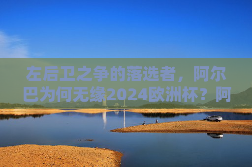 左后卫之争的落选者，阿尔巴为何无缘2024欧洲杯？阿尔巴，左后卫之争落选，无缘2024欧洲杯
