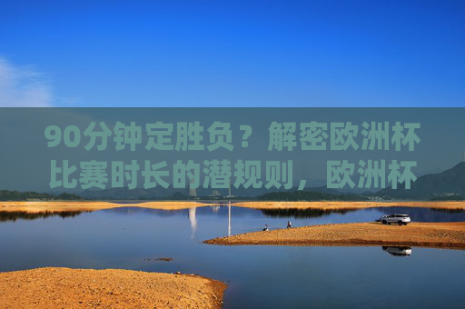 90分钟定胜负？解密欧洲杯比赛时长的潜规则，欧洲杯比赛时长潜规则，90分钟定胜负的真相