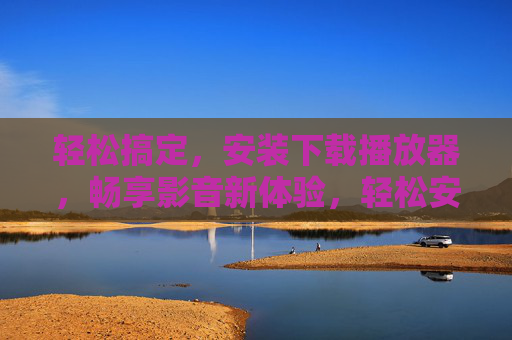轻松搞定，安装下载播放器，畅享影音新体验，轻松安装播放器，畅享影音新体验