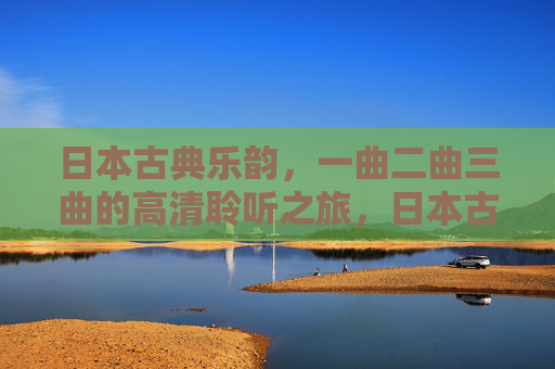 日本古典乐韵，一曲二曲三曲的高清聆听之旅，日本古典乐韵，高清聆听曲韵之旅