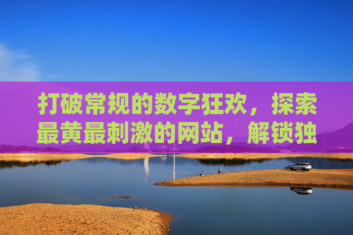 打破常规的数字狂欢，探索最黄最刺激的网站，解锁独特体验与无限乐趣，打破常规数字狂欢，探索最黄最刺激网站，解锁独特体验与无限乐趣