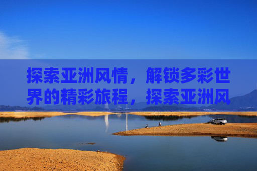 探索亚洲风情，解锁多彩世界的精彩旅程，探索亚洲风情，解锁多彩世界的精彩旅程