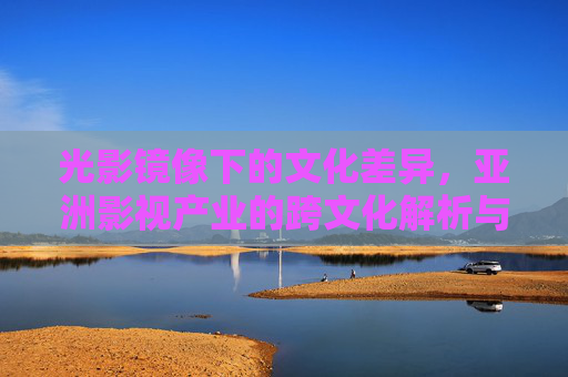 光影镜像下的文化差异，亚洲影视产业的跨文化解析与受众偏好研究，光影镜像下的文化差异，亚洲影视产业的跨文化解析与受众偏好研究