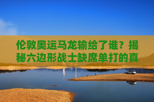 伦敦奥运马龙输给了谁?揭秘六边形战士缺席单打的真相,伦敦奥运马龙缺席单打真相,揭秘六边形战士的遗憾 伦敦奥运马龙输给了谁?揭秘六边形战士缺席单打的真相,伦敦奥运马龙缺席单打真相,揭秘六边形战士的遗憾