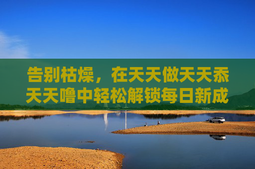 告别枯燥，在天天做天天忝天天噜中轻松解锁每日新成就，告别枯燥，轻松解锁每日新成就，天天做天天忝天天噜