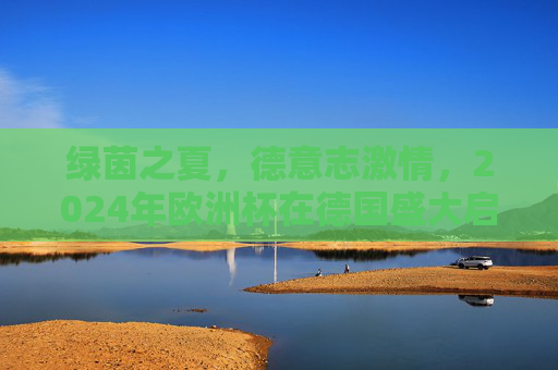 绿茵之夏，德意志激情，2024年欧洲杯在德国盛大启幕，2024欧洲杯在德国盛大启幕，德意志激情点燃绿茵之夏