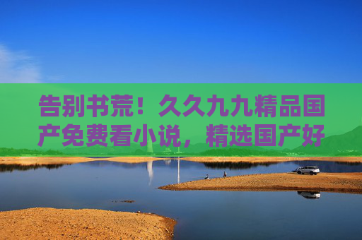 告别书荒！久久九九精品国产免费看小说，精选国产好文免费畅读全本