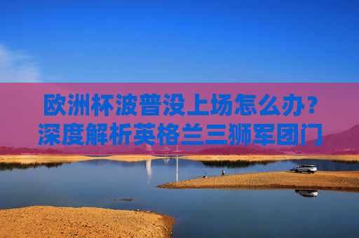 欧洲杯波普没上场怎么办？深度解析英格兰三狮军团门将之争与未来布局