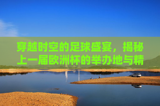穿越时空的足球盛宴，揭秘上一届欧洲杯的举办地与精彩瞬间，穿越时空重温欧洲杯，揭秘上一届举办地与那些经典瞬间