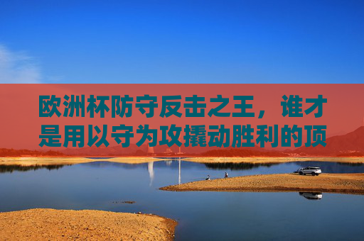 欧洲杯防守反击之王，谁才是用以守为攻撬动胜利的顶级强队？欧洲杯防守反击之王，谁才是撬动胜利的顶级强队？