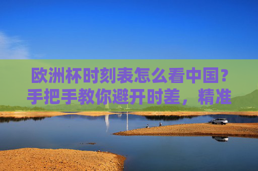 欧洲杯时刻表怎么看中国？手把手教你避开时差，精准锁定精彩瞬间，欧洲杯赛程全攻略，手把手教你避开时差，精准锁定精彩瞬间