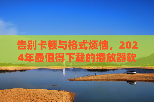 告别卡顿与格式烦恼，2024年最值得下载的播放器软件推荐，告别卡顿与格式烦恼，2024年最值得下载的播放器软件推荐