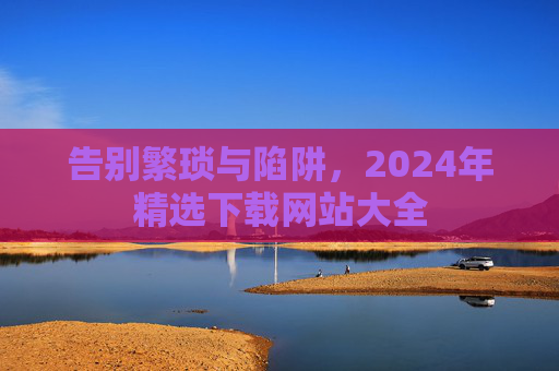 告别繁琐与陷阱，2024年精选下载网站大全