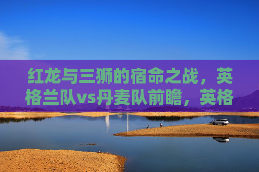 红龙与三狮的宿命之战，英格兰队vs丹麦队前瞻，英格兰vs丹麦前瞻，红龙与三狮的宿命之战