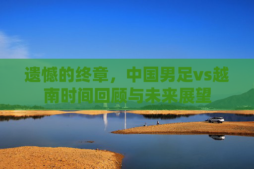 遗憾的终章，中国男足vs越南时间回顾与未来展望